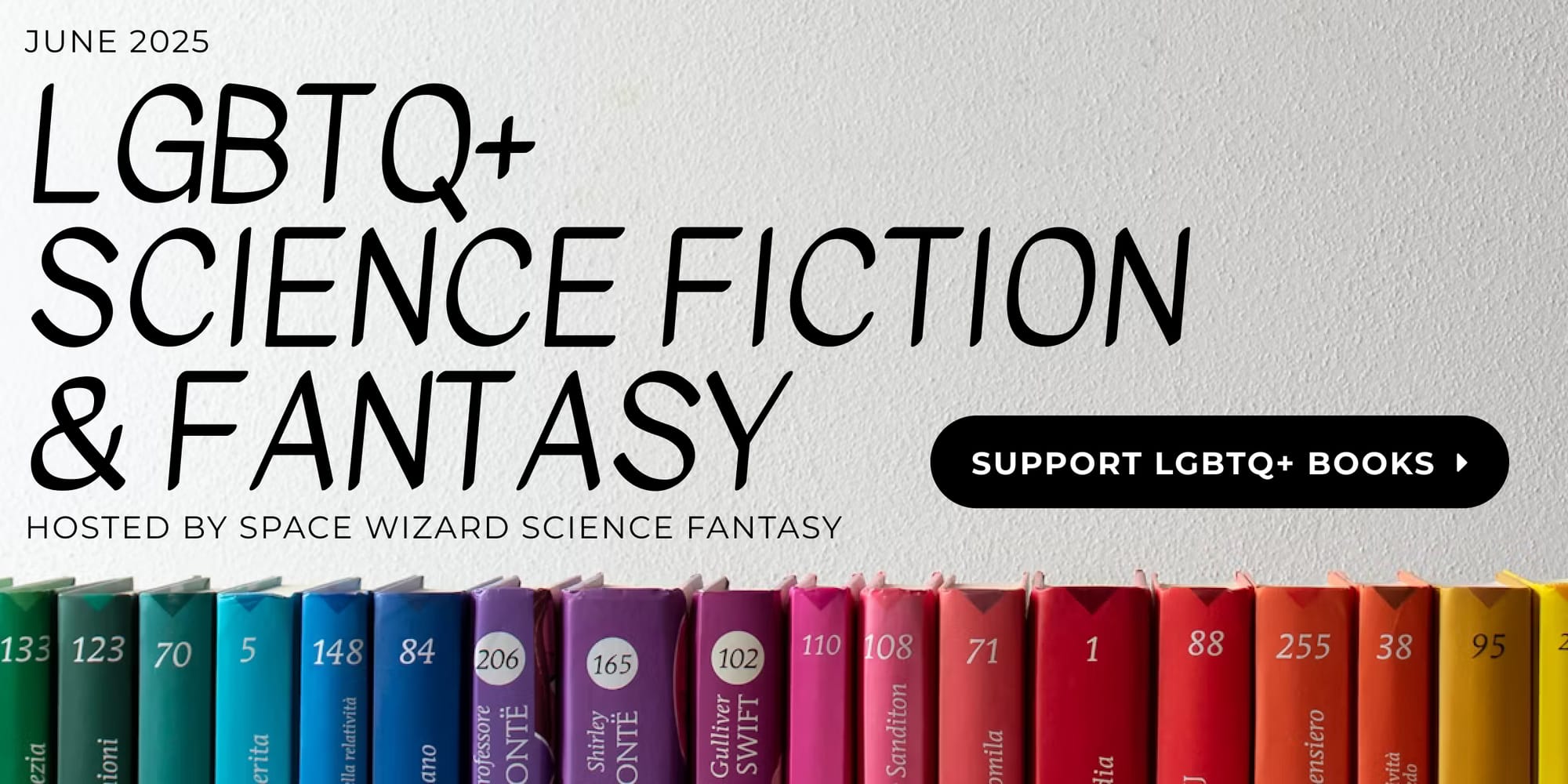 June 2025 - LGBTQ+ Science Fiction & Fantasy - Hosted by Space Wizard Science Fantasy - Background is of a white wall with numbered books along the bottom, set up in order to make a rainbow. Black button with text that says "Support LGBTQ+ Books"
